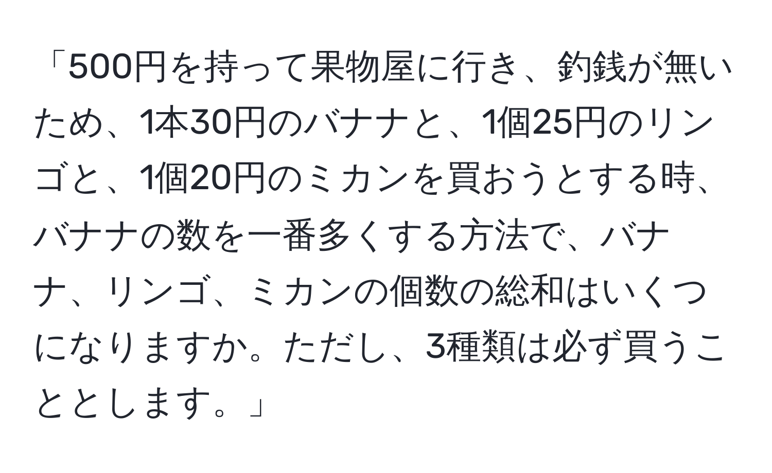 「500円を持って果物屋に行き、釣銭が無いため、1本30円のバナナと、1個25円のリンゴと、1個20円のミカンを買おうとする時、バナナの数を一番多くする方法で、バナナ、リンゴ、ミカンの個数の総和はいくつになりますか。ただし、3種類は必ず買うこととします。」