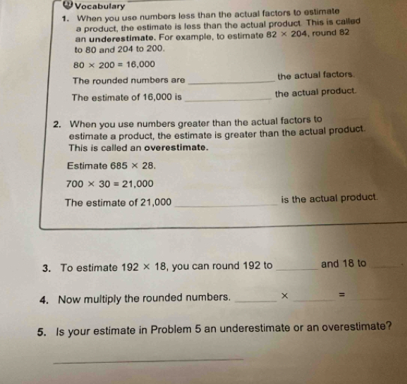 Vocabulary 
1. When you use numbers less than the actual factors to estimate 
a product, the estimate is less than the actual product. This is called 
an underestimate. For example, to estimate 82* 204 , round 82
to 80 and 204 to 200.
80* 200=16,000
The rounded numbers are _the actual factors. 
The estimate of 16,000 is _the actual product. 
2. When you use numbers greater than the actual factors to 
estimate a product, the estimate is greater than the actual product. 
This is called an overestimate. 
Estimate 685* 28.
700* 30=21,000
The estimate of 21,000 _is the actual product. 
3. To estimate 192* 18 , you can round 192 to _and 18 to _. 
4. Now multiply the rounded numbers. __=_ 
5. Is your estimate in Problem 5 an underestimate or an overestimate? 
_