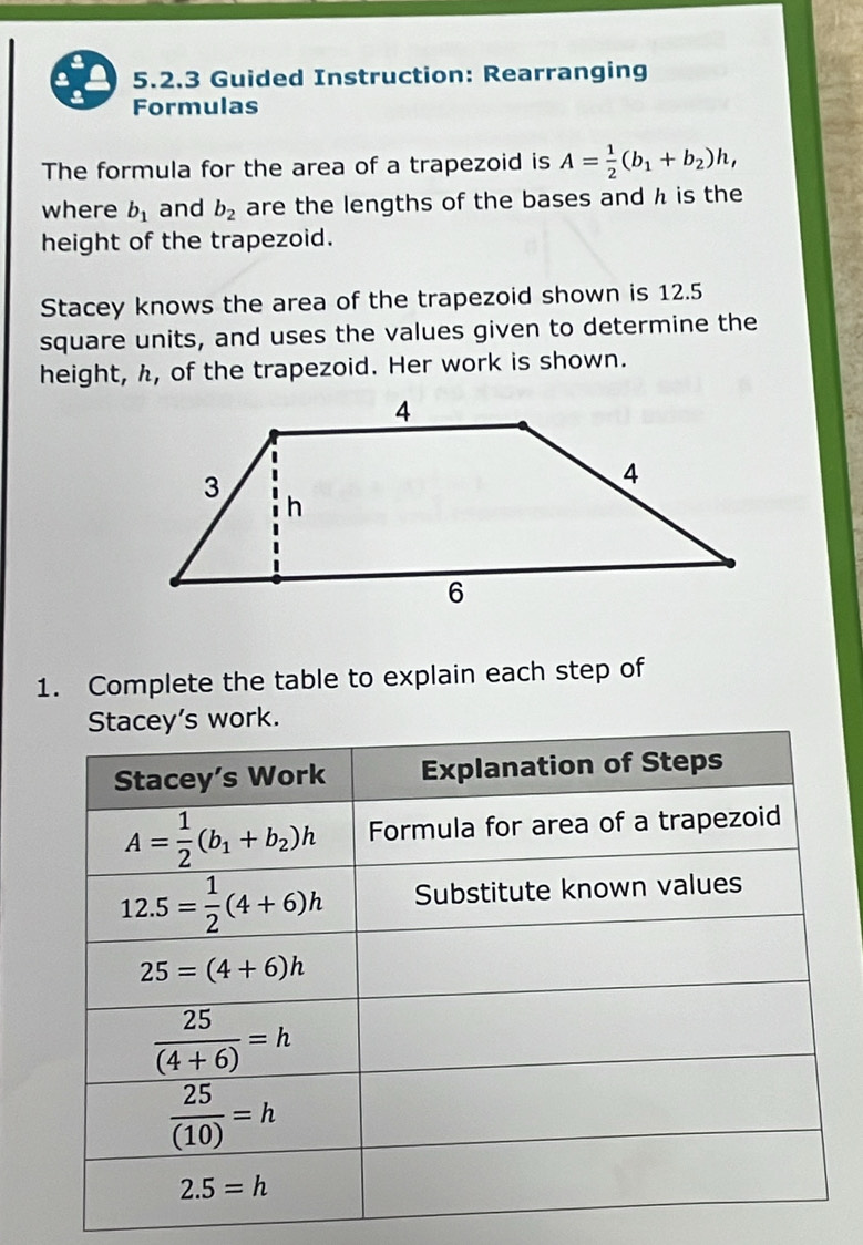 Guided Instruction: Rearranging
Formulas
The formula for the area of a trapezoid is A= 1/2 (b_1+b_2)h,
where b_1 and b_2 are the lengths of the bases and h is the
height of the trapezoid.
Stacey knows the area of the trapezoid shown is 12.5
square units, and uses the values given to determine the
height, h, of the trapezoid. Her work is shown.
1. Complete the table to explain each step of
work.