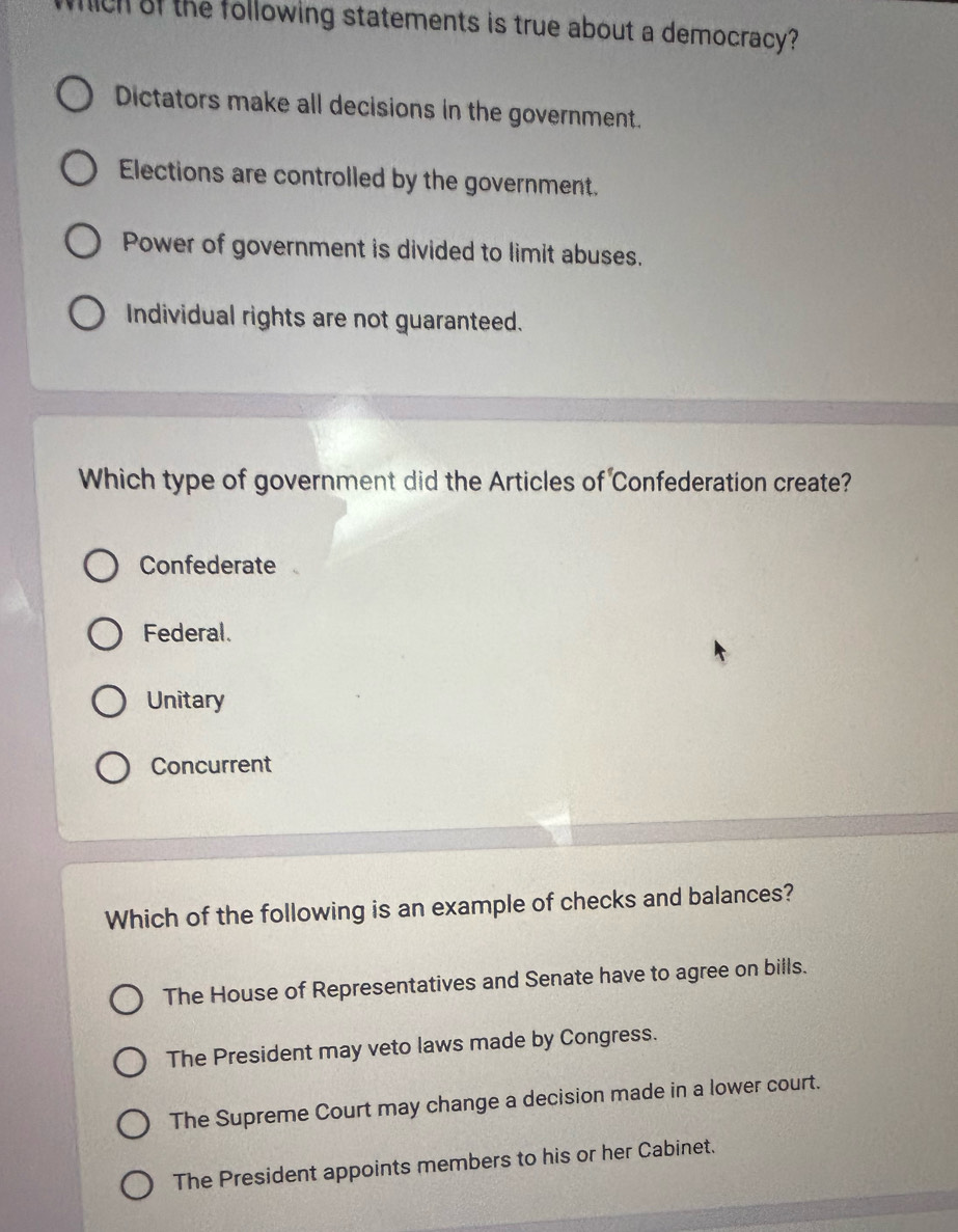 which of the following statements is true about a democracy?
Dictators make all decisions in the government.
Elections are controlled by the government.
Power of government is divided to limit abuses.
Individual rights are not guaranteed.
Which type of government did the Articles of Confederation create?
Confederate
Federal.
Unitary
Concurrent
Which of the following is an example of checks and balances?
The House of Representatives and Senate have to agree on bills.
The President may veto laws made by Congress.
The Supreme Court may change a decision made in a lower court.
The President appoints members to his or her Cabinet.