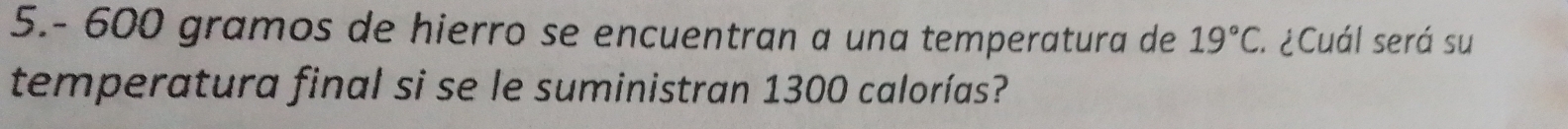 5.- 600 gramos de hierro se encuentran a una temperatura de 19°C : ¿Cuál será su 
temperatura final si se le suministran 1300 calorías?