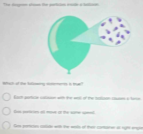 The diagram shows the particles inslide a balison.
Which of the following statements is true?
Each poricle colision with the wall of the bolioon couses a force
Gas paricies all move af the some speed.
Gas particles collide with the walls of their contarer of right angle