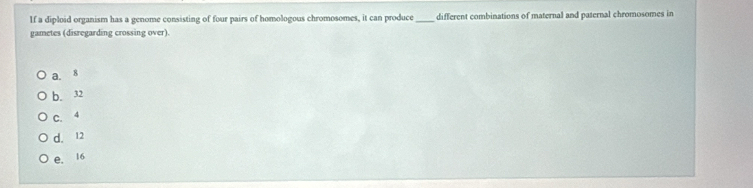 If a diploid organism has a genome consisting of four pairs of homologous chromosomes, it can produce different combinations of maternal and paternal chromosomes in
gametes (disregarding crossing over).
a. 8
b. 32
C. 4
d. 12
e. 16