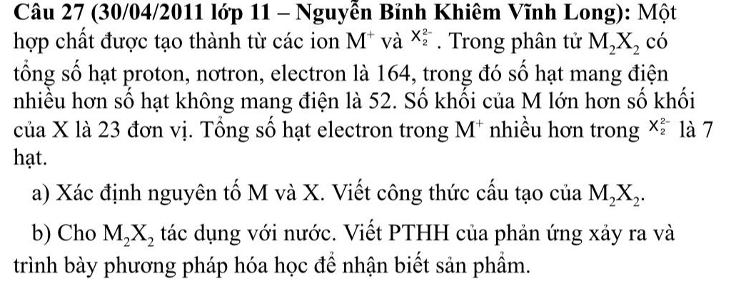 (30/04/2011 lớp 11 - Nguyễn Bỉnh Khiêm Vĩnh Long): Một 
hợp chất được tạo thành từ các ion M^+ và X_2^((2-). Trong phân tử M_2)X_2 có 
tổng số hạt proton, nơtron, electron là 164, trong đó số hạt mang điện 
nhiều hơn số hạt không mang điện là 52. Số khối của M lớn hơn số khối 
của X là 23 đơn vị. Tổng số hạt electron trong M* nhiều hơn trong X_2^((2-) là 7 
hạt. 
a) Xác định nguyên tố M và X. Viết công thức cấu tạo của M_2)X_2. 
b) Cho M_2X_2 tác dụng với nước. Viết PTHH của phản ứng xảy ra và 
trình bày phương pháp hóa học để nhận biết sản phẩm.