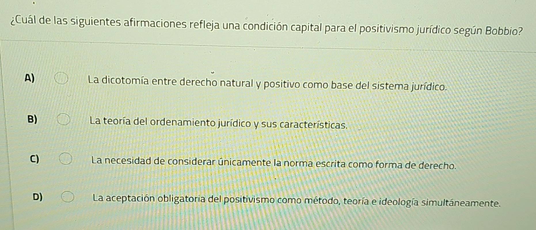 ¿Cuál de las siguientes afirmaciones refleja una condición capital para el positivismo jurídico según Bobbio?
A) La dicotomía entre derecho natural y positivo como base del sistema jurídico.
B) La teoría del ordenamiento jurídico y sus características.
C) La necesidad de considerar únicamente la norma escrita como forma de derecho.
D) La aceptación obligatoria del positivismo como método, teoría e ideología simultáneamente.