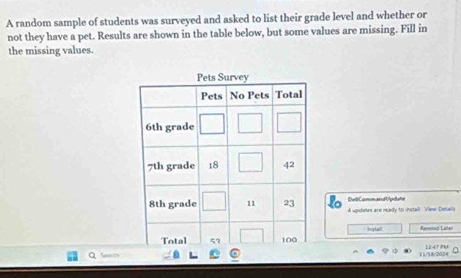 A random sample of students was surveyed and asked to list their grade level and whether or
not they have a pet. Results are shown in the table below, but some values are missing. Fill in
the missing values.
DeliCommandUpdate
4 updates are ready to install View Details
Install Remind Latei
1247 PM
11/18/2024