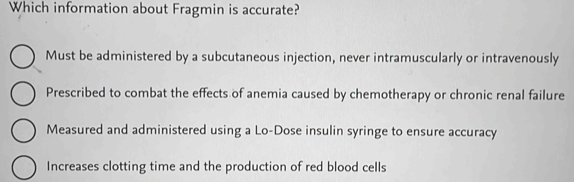 Which information about Fragmin is accurate?
Must be administered by a subcutaneous injection, never intramuscularly or intravenously
Prescribed to combat the effects of anemia caused by chemotherapy or chronic renal failure
Measured and administered using a Lo-Dose insulin syringe to ensure accuracy
Increases clotting time and the production of red blood cells