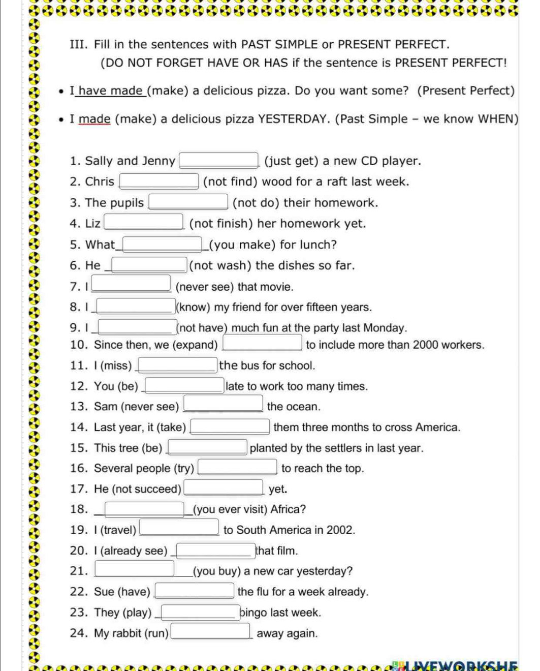 Fill in the sentences with PAST SIMPLE or PRESENT PERFECT. 
(DO NOT FORGET HAVE OR HAS if the sentence is PRESENT PERFECT! 
I have made (make) a delicious pizza. Do you want some? (Present Perfect) 
I made (make) a delicious pizza YESTERDAY. (Past Simple - we know WHEN) 
1. Sally and Jenny (just get) a new CD player. 
2. Chris (not find) wood for a raft last week. 
3. The pupils (not do) their homework. 
4. Liz (not finish) her homework yet. 
5. What (you make) for lunch? 
6. He (not wash) the dishes so far. 
7.1 (never see) that movie. 
8. 1 (know) my friend for over fifteen years. 
9. 1 (not have) much fun at the party last Monday. 
10. Since then, we (expand) to include more than 2000 workers. 
11. I (miss) the bus for school. 
12. You (be) late to work too many times. 
13. Sam (never see) the ocean. 
14. Last year, it (take) them three months to cross America. 
15. This tree (be) planted by the settlers in last year. 
16. Several people (try) to reach the top. 
17. He (not succeed) yet. 
18. (you ever visit) Africa? 
19. I (travel) to South America in 2002. 
20. I (already see) _that film. 
21. (you buy) a new car yesterday? 
22. Sue (have) the flu for a week already. 
23. They (play) bingo last week. 
24. My rabbit (run) away again. 
WEWORKSHE