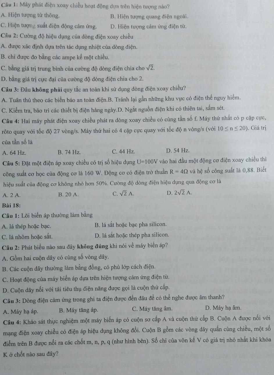 Máy phát điện xoay chiều hoạt động dựa trên hiện tượng nào?
A. Hiện tượng từ thông. B. Hiện tượng quang điện ngoài.
C. Hiện tượng suất điện động cảm ứng. D. Hiện tượng cảm ứng điện từ.
Câu 2: Cường độ hiệu dụng của dòng điện xoay chiều
A. được xác định dựa trên tác dụng nhiệt của dòng điện.
B. chỉ được đo bằng các ampe kế một chiều.
C. bằng giá trị trung bình của cường độ dòng điện chia cho sqrt(2).
D. bằng giá trị cực đại của cường độ dòng điện chia cho 2.
Câu 3: Đâu không phải quy tắc an toàn khi sử dụng dòng điện xoay chiều?
A. Tuân thủ theo các biển báo an toàn điện.B. Tránh lại gần những khu vực có điện thế nguy hiểm.
C. Kiểm tra, bảo trì các thiết bị điện hàng ngày.D. Ngắt nguồn điện khi có thiên tai, sấm sét.
Câu 4: Hai máy phát điện xoay chiều phát ra dòng xoay chiều có cùng tần số f. Máy thứ nhất có p cặp cực,
rôto quay với tốc độ 27 vòng/s. Máy thứ hai có 4 cặp cực quay với tốc độ n vòng/s (với 10≤ n≤ 20). Giá trị
của tần số là
A. 64 Hz. B. 74 Hz. C. 44 Hz. D. 54 Hz.
Câu 5: Đặt một điện áp xoay chiều có trị số hiệu dụng U=100V vào hai đầu một động cơ điện xoay chiều thì
công suất cơ học của động cơ là 160 W. Động cơ có điện trở thuần R=4Omega và hệ số công suất là 0,88. Biết
hiệu suất của động cơ không nhỏ hơn 50%. Cường độ dòng điện hiệu dụng qua động cơ là
A. 2 A. B. 20 A. C. sqrt(2)A. D. 2sqrt(2)A.
Bài 18:
Câu 1: Lõi biến áp thường làm bằng
A. lá thép hoặc bạc. B. lá sắt hoặc bạc pha silicon.
C. lá nhôm hoặc sắt. D. lá sắt hoặc thép pha silicon.
Câu 2: Phát biểu nào sau đây không đúng khi nói về máy biển áp?
A. Gồm hai cuộn dây có cùng số vòng dây.
B. Các cuộn dây thường làm bằng đồng, có phủ lớp cách điện.
C. Hoạt động của máy biến áp dựa trên hiện tượng cảm ứng điện từ.
D. Cuộn dây nối với tải tiêu thụ điện năng được gọi là cuộn thứ cấp.
Câu 3: Dòng điện cảm ứng trong ghi ta điện được đến đâu để có thể nghe được âm thanh?
A. Máy hạ áp. B. Máy tăng áp. C. Máy tăng âm. D. Máy hạ âm.
Cầu 4: Khảo sát thực nghiệm một máy biến áp có cuộn sơ cấp A và cuộn thứ cấp B. Cuộn A được nổi với
mạng điện xoay chiều có điện áp hiệu dụng không đổi. Cuộn B gồm các vòng dây quấn cùng chiều, một số
điểm trên B được nối ra các chốt m, n, p, q (như hình bên). Số chỉ của vôn kế V có giá trị nhỏ nhất khi khóa
K ở chốt nào sau đây?