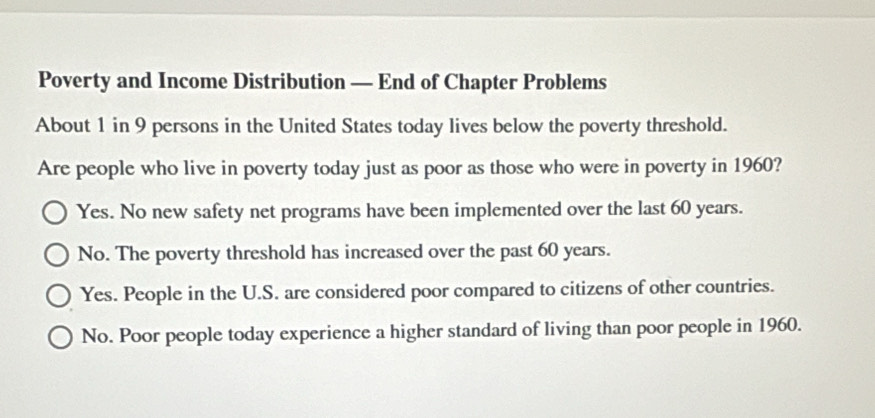 Poverty and Income Distribution — End of Chapter Problems
About 1 in 9 persons in the United States today lives below the poverty threshold.
Are people who live in poverty today just as poor as those who were in poverty in 1960?
Yes. No new safety net programs have been implemented over the last 60 years.
No. The poverty threshold has increased over the past 60 years.
Yes. People in the U.S. are considered poor compared to citizens of other countries.
No. Poor people today experience a higher standard of living than poor people in 1960.