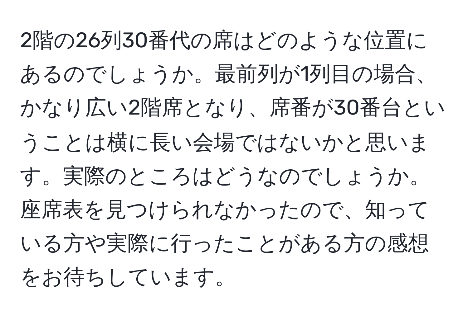 2階の26列30番代の席はどのような位置にあるのでしょうか。最前列が1列目の場合、かなり広い2階席となり、席番が30番台ということは横に長い会場ではないかと思います。実際のところはどうなのでしょうか。座席表を見つけられなかったので、知っている方や実際に行ったことがある方の感想をお待ちしています。