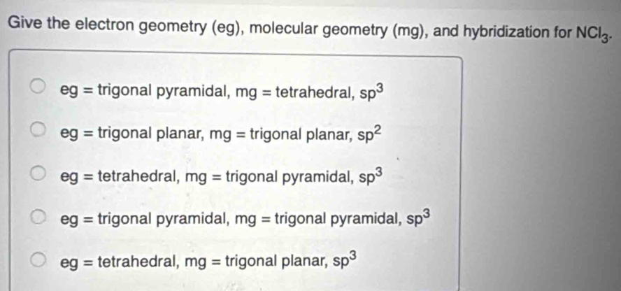 Give the electron geometry (eg), molecular geometry (mg), and hybridization for NCl_3.
eg= trigonal pyramidal, mg= tetrahedral, sp^3
eg= trigonal planar, mg= trigonal planar, sp^2
eg= tetrahedral, mg= trigonal pyramidal, sp^3
eg= trigonal pyramidal, mg= trigonal pyramidal, sp^3
eg= tetrahedral, mg= trigonal planar, sp^3