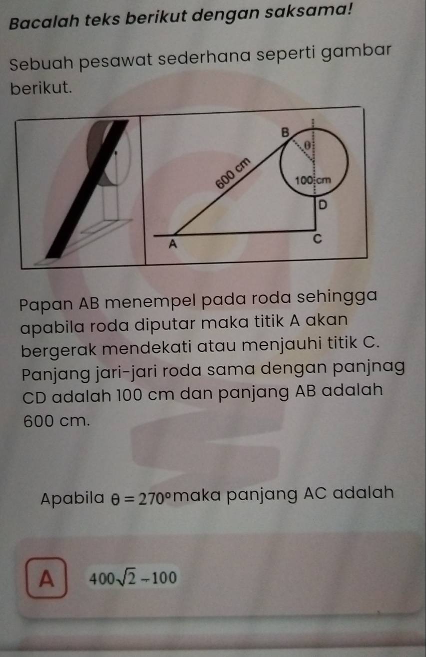 Bacalah teks berikut dengan saksama! 
Sebuah pesawat sederhana seperti gambar 
berikut. 
Papan AB menempel pada roda sehingga 
apabila roda diputar maka titik A akan 
bergerak mendekati atau menjauhi titik C. 
Panjang jari-jari roda sama dengan panjnag
CD adalah 100 cm dan panjang AB adalah
600 cm. 
Apabila θ =270° maka panjang AC adalah 
A 400sqrt(2)-100