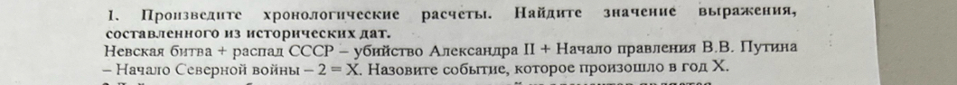 Произведите хронологические расчеть. Найдите значение выражения, 
составленного из исторических дат. 
Невская битва + раслал ССCР - убийство Алексанлра II+H ачало правления В.В. Пуτина 
- Начаiо Северной войны -2=X Σ. Назовите событие, которое произошьло в год Χ.