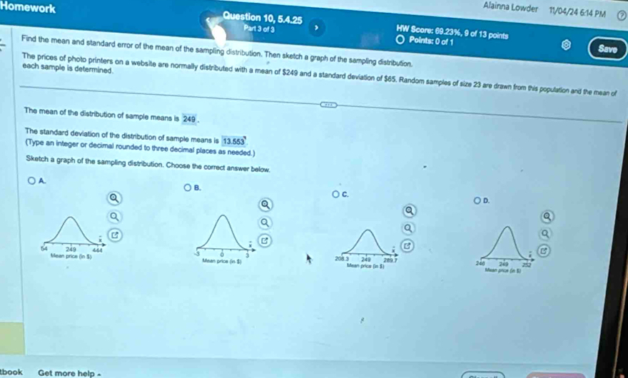 Alainna Lowder 11/04/24 6:14 PM
Homework Question 10, 5.4.25 HW Score: 69.23%, 9 of 13 points
Part 3 of 3 ,
Points: 0 of 1
Save
Find the mean and standard error of the mean of the sampling distribution. Then sketch a graph of the sampling distribution,
each sample is determined.
The prices of photo printers on a website are normally distributed with a mean of $249 and a standard deviation of $65. Random samples of size 23 are drawn from this population and the mean of
The mean of the distribution of sample means is 249.
The standard deviation of the distribution of sample means is 13.553
(Type an integer or decimal rounded to three decimal places as needed.)
Sketch a graph of the sampling distribution. Choose the correct answer below.
B.
A. C.
) D.
a
54 249 444
B
-3 0 3 249
Mean price (in $) Mean price (in$) 208.3 Mean prica (in$) 289 7 248 Mean price (in S) 249 2
tbook Get more help -