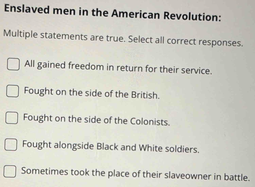 Enslaved men in the American Revolution:
Multiple statements are true. Select all correct responses.
All gained freedom in return for their service.
Fought on the side of the British.
Fought on the side of the Colonists.
Fought alongside Black and White soldiers.
Sometimes took the place of their slaveowner in battle.