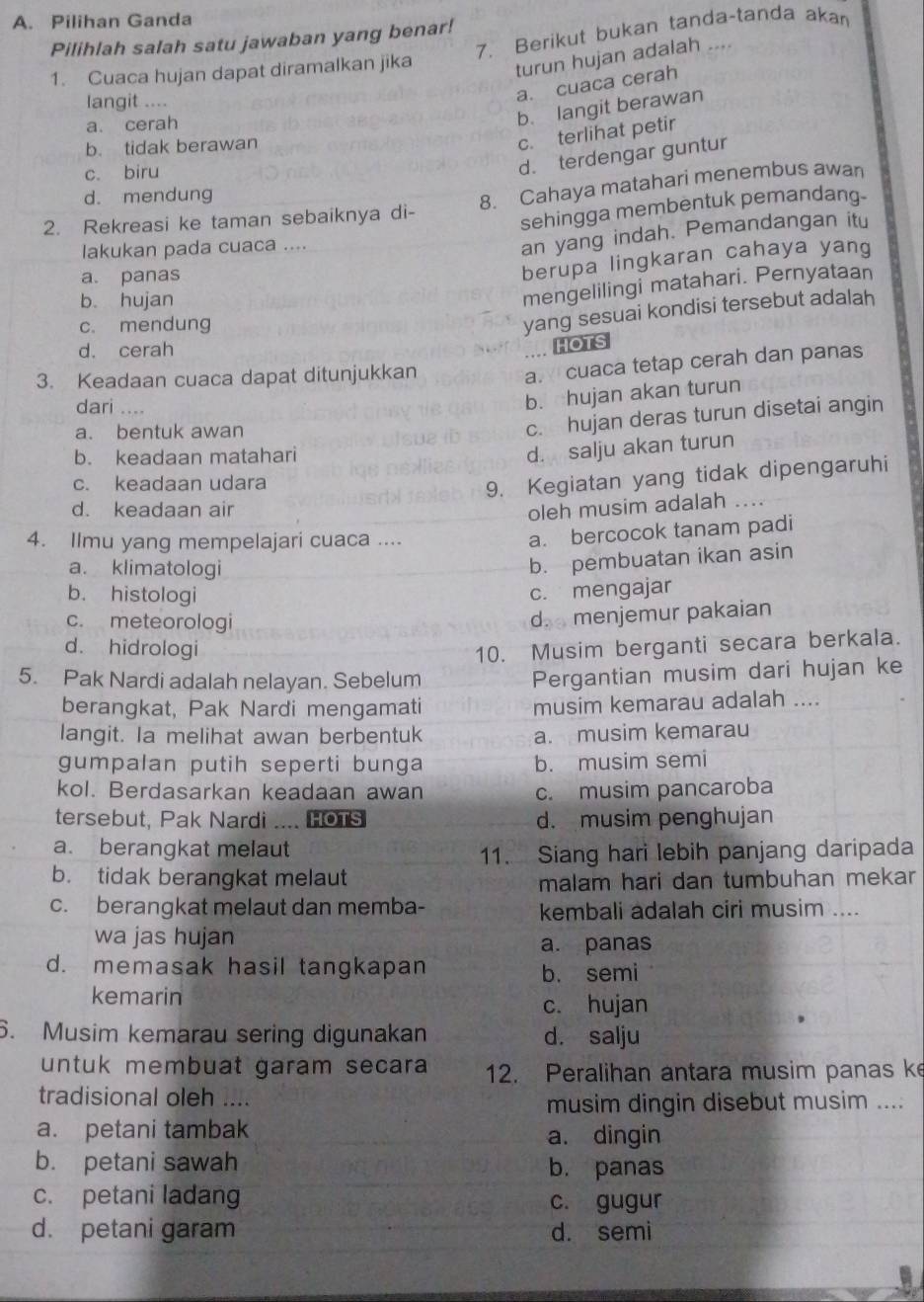 Pilihan Ganda
Pilihlah salah satu jawaban yang benar!
1. Cuaca hujan dapat diramalkan jika 7. Berikut bukan tanda-tanda akan
turun hujan adalah ..
langit ....
a. cuaca cerah
a. cerah
b. langit berawan
b. tidak berawan
c. terlihat petir
c. biru
d. terdengar guntur
d. mendung
8. Cahaya matahari menembus awan
2. Rekreasi ke taman sebaiknya di-
sehingga membentuk pemandang.
lakukan pada cuaca ....
an yang indah. Pemandangan itu
a. panas
berupa lingkaran cahaya yang
b. hujan
mengelilingi matahari. Pernyataan
c. mendung
yang sesuai kondisi tersebut adalah
d. cerah
. HOTS
3. Keadaan cuaca dapat ditunjukkan
a. cuaca tetap cerah dan panas
dari ....
b. hujan akan turun
a. bentuk awan
c. hujan deras turun disetai angin
b. keadaan matahari
d. salju akan turun
c. keadaan udara
9. Kegiatan yang tidak dipengaruhi
d. keadaan air oleh musim adalah
4. Ilmu yang mempelajari cuaca ....
a. bercocok tanam padi
a. klimatologi
b. pembuatan ikan asin
b. histologi
c. mengajar
c. meteorologi
d. menjemur pakaian
d. hidrologi 10. Musim berganti secara berkala.
5. Pak Nardi adalah nelayan. Sebelum
Pergantian musim dari hujan ke
berangkat, Pak Nardi mengamati musim kemarau adalah ....
langit. Ia melihat awan berbentuk a. musim kemarau
gumpalan putih seperti bunga b. musim semi
kol. Berdasarkan keadaan awan c. musim pancaroba
tersebut, Pak Nardi .... HOTS d. musim penghujan
a. berangkat melaut
11. Siang hari lebih panjang daripada
b. tidak berangkat melaut
malam hari dan tumbuhan mekar
c. berangkat melaut dan memba- kembali adalah ciri musim ....
wa jas hujan a. panas
d. memasak hasil tangkapan
b. semi
kemarin
c. hujan
6. Musim kemarau sering digunakan d. salju
untuk membuat garam secara 12. Peralihan antara musim panas ke
tradisional oleh ....
musim dingin disebut musim ....
a. petani tambak a. dingin
b. petani sawah b. panas
c. petani ladang c. gugur
d. petani garam d. semi