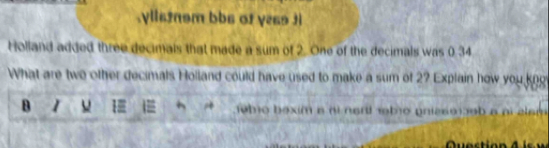 .ylls2nsm bbs of y2s9 3i 
Holland added three decimals that made a sum of 2. One of the decimals was 0.34
What are two other decimals Holland could have used to make a sum of 2? Explain how you kno 
B I 1 jebro bexim a ni nort nbo pnia6o )3ob a ai alar