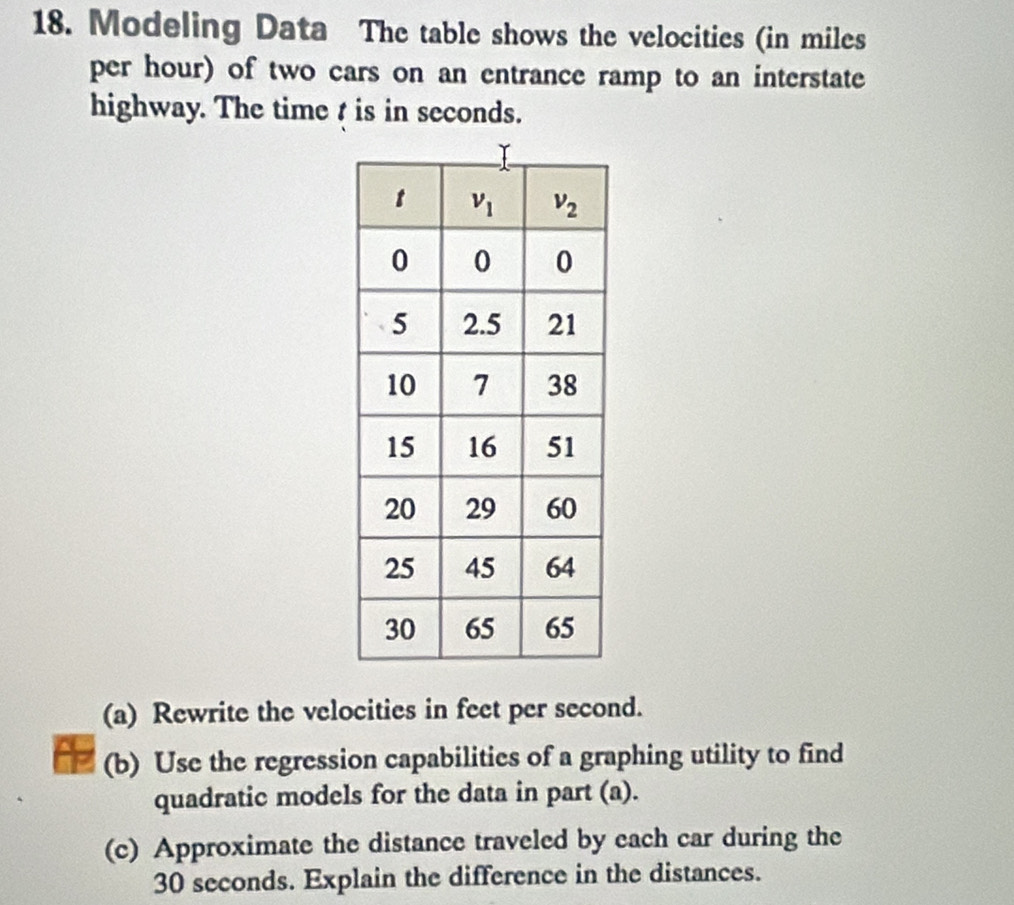 Modeling Data The table shows the velocities (in miles
per hour) of two cars on an entrance ramp to an interstate
highway. The time t is in seconds.
(a) Rewrite the velocities in feet per second.
(b) Use the regression capabilities of a graphing utility to find
quadratic models for the data in part (a).
(c) Approximate the distance traveled by each car during the
30 seconds. Explain the difference in the distances.