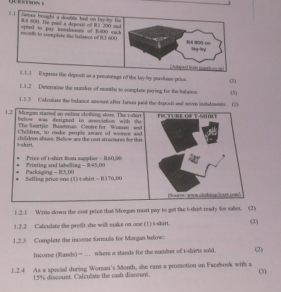 press the deposit as a percentage of the lay-by purchase price. (2) 
1.1.2 Determine the number of monts to complete paying for the balance. (3) 
1.1.3 Calculase the balance amount after James paid the deposit and seven instalments. 
1.2.1 Write down the cost price that Morgan must pay to get the t-shist ready for sales. (2) 
1.2.2 Calculate the profit she will make on one (1) t-shirt. (2) 
1.2.3 Complete the income formula for Morgan below: 
Income (Rands)= .. where n stands for the number of t-shirts sold. (2) 
1.2.4 As a special during Woman's Month, she runs a promotion on Facebook with a (3)
15% discount. Calculate the cash discount.