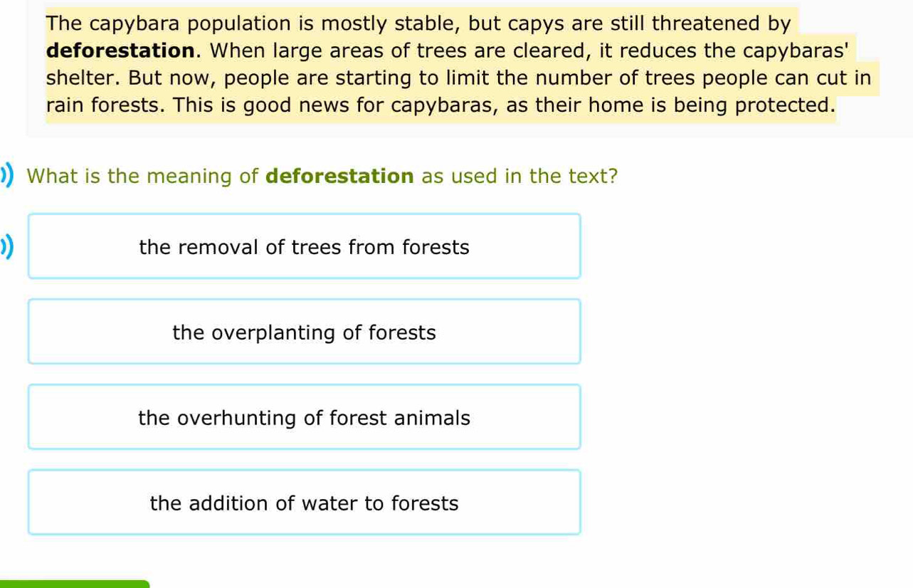 The capybara population is mostly stable, but capys are still threatened by
deforestation. When large areas of trees are cleared, it reduces the capybaras'
shelter. But now, people are starting to limit the number of trees people can cut in
rain forests. This is good news for capybaras, as their home is being protected.
)) What is the meaning of deforestation as used in the text?
)) the removal of trees from forests
the overplanting of forests
the overhunting of forest animals
the addition of water to forests