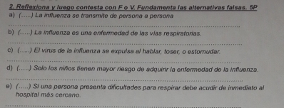 Reflexiona y luego contesta con F o V. Fundamenta las alternativas falsas. 5P 
a) (.....) La influenza se transmite de persona a persona 
_ 
b) (……) La influenza es una enfermedad de las vías respiratorias. 
_ 
c) (…..) El virus de la influenza se expulsa al hablar, toser, o estornudar. 
_ 
d) (..) Solo los niños tienen mayor riesgo de adquirir la enfermedad de la influenza. 
_ 
e) (.....) Si una persona presenta dificultades para respirar debe acudir de inmediato al 
hospital más cercano. 
_