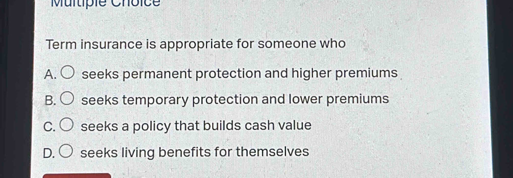 Multipie Choice
Term insurance is appropriate for someone who
A. ( seeks permanent protection and higher premiums
B. seeks temporary protection and lower premiums
C. seeks a policy that builds cash value
D. seeks living benefits for themselves