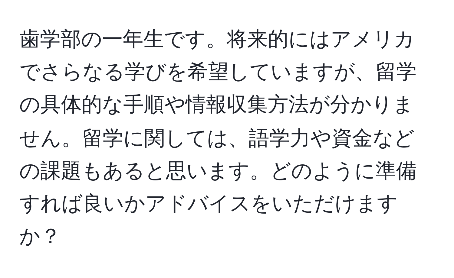 歯学部の一年生です。将来的にはアメリカでさらなる学びを希望していますが、留学の具体的な手順や情報収集方法が分かりません。留学に関しては、語学力や資金などの課題もあると思います。どのように準備すれば良いかアドバイスをいただけますか？