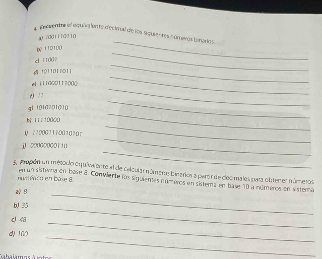 Encuentra el equivalente decimal de los siguientes números binarios 
a) 1001110110
b) 110100
c) 11001
_ 
_ 
d) 1011011011
_ 
_ 
e) 111000111000
_ 
_ 
f) 1 1
g) 1010101010
h) 11110000
i) 110001110010101
_ 
_ 
_ 
j) 00000000110
_ 
5. Propón un método equivalente al de calcular números binarios a partir de decimales para obtener números 
numérico en base 8. 
en un sistema en base 8. Convierte los siguientes números en sistema en base 10 a números en sistema 
a) 8
_ 
b) 35
_ 
_ 
c) 48
_ 
d) 100