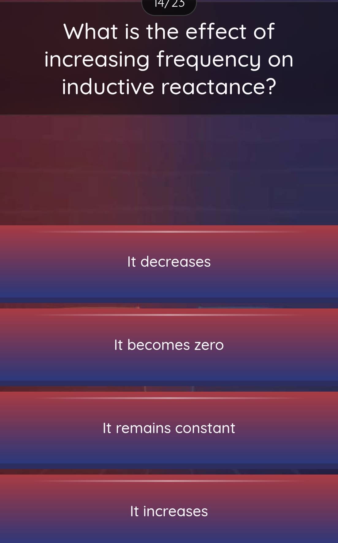 14/23
What is the effect of
increasing frequency on
inductive reactance?
It decreases
It becomes zero
It remains constant
It increases