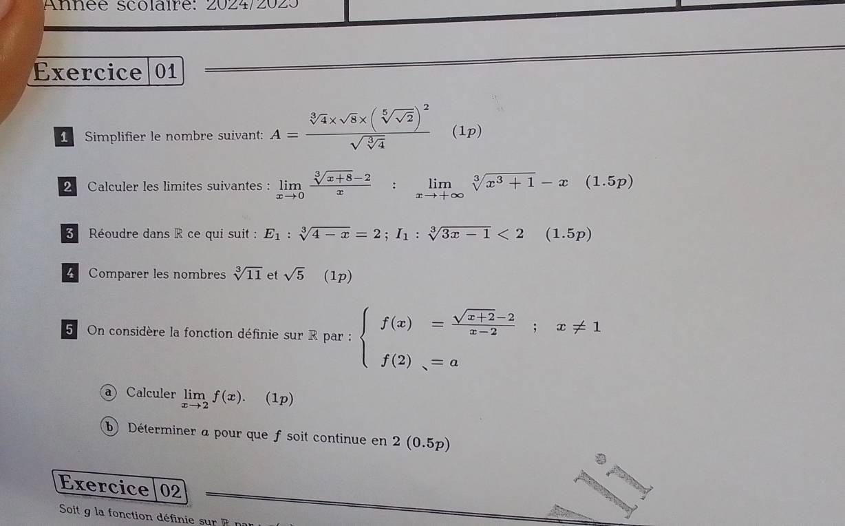 Année scolaire: 2024/2023 
Exercice 01 
1 Simplifier le nombre suivant: A=frac sqrt[3](4)* sqrt(8)* (sqrt[5](sqrt 2))^2sqrt(sqrt [3]4)(1p)
2 Calculer les limites suivantes : limlimits _xto 0 (sqrt[3](x+8)-2)/x :limlimits _xto +∈fty sqrt[3](x^3+1)-x(1.5p)
Réoudre dans R ce qui suit : E_1:sqrt[3](4-x)=2; I_1:sqrt[3](3x-1)<2(1.5p)
4 Comparer les nombres sqrt[3](11) et sqrt(5) (1p) 
5 On considère la fonction définie sur R par : beginarrayl f(x)= (sqrt(x+2)-2)/x-2 ;x!= 1 f(2)_N=aendarray.
a Calculer limlimits _xto 2f(x). (1p) 
b) Déterminer a pour que f soit continue en 2 (0.5p)
Exercice|02 
Soit g la fonction définie su