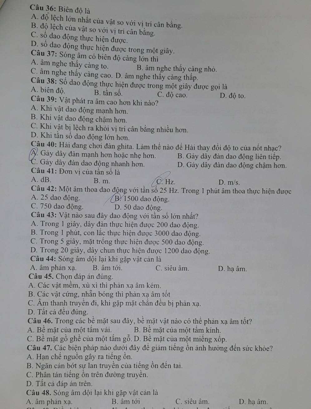Biên độ là
A. độ lệch lớn nhất của vật so với vị trí cân bằng.
B. độ lệch của vật so với vị trí cân bằng.
C. số dao động thực hiện được.
D. số dao động thực hiện được trong một giây.
Câu 37: Sóng âm có biên độ càng lớn thì
A. âm nghe thấy càng to. B. âm nghe thấy càng nhỏ.
C. âm nghe thấy càng cao. D. âm nghe thấy càng thấp.
Câu 38: Số dao động thực hiện được trong một giây được gọi là
A. biên độ. B. tần số. C. độ cao. D. độ to.
Câu 39: Vật phát ra âm cao hơn khi nào?
A. Khi vật dao động mạnh hơn.
B. Khi vật dao động chậm hơn.
C. Khi vật bị lệch ra khỏi vị trí cân bằng nhiều hơn.
D. Khi tần số dao động lớn hơn.
Câu 40: Hài đang chơi đàn ghita. Làm thế nào để Hải thay đổi độ to của nốt nhạc?
A. Gảy dây đàn mạnh hơn hoặc nhẹ hơn. B. Gảy dây đàn dao động liên tiếp.
C. Gảy dây đàn dao động nhanh hơn. D. Gảy dây đàn dao động chậm hơn.
Câu 41: Đơn vị của tần số là
A. dB. B. m. C. Hz. D. m/s.
Câu 42: Một âm thoa dao động với tần số 25 Hz. Trong 1 phút âm thoa thực hiện được
A. 25 dao động. B. 1500 dao động.
C. 750 dao động. D. 50 dao động.
Câu 43: Vật nào sau đây dao động với tần số lớn nhất?
A. Trong 1 giây, dây đàn thực hiện được 200 dao động.
B. Trong 1 phút, con lắc thực hiện được 3000 dao động.
C. Trong 5 giây, mặt trồng thực hiện được 500 dao động.
D. Trong 20 giây, dây chun thực hiện được 1200 dao động.
Câu 44: Sóng âm dội lại khi gặp vật cản là
A. âm phản xạ. B. âm tới. C. siêu âm. D. hạ âm.
Câu 45. Chọn đáp án đúng.
A. Các vật mềm, xù xỉ thì phản xạ âm kém.
B. Các vật cứng, nhẵn bóng thì phản xạ âm tốt
C. Âm thanh truyền đi, khi gặp mặt chắn đều bị phản xạ.
D. Tất cả đều đúng.
Câu 46. Trong các bề mặt sau đây, bề mặt vật nào có thể phản xạ âm tốt?
A. Bề mặt của một tấm vải. B. Bề mặt của một tấm kính.
C. Bề mặt gồ ghề của một tấm gỗ. D. Bề mặt của một miếng xốp.
Câu 47. Các biện pháp nào dưới đây để giảm tiếng ồn ảnh hưởng đến sức khỏe?
A. Hạn chế nguồn gây ra tiếng ồn.
B. Ngăn cản bớt sự lan truyền của tiếng ồn đến tai.
C. Phân tán tiếng ồn trên đường truyền.
D. Tất cả đáp án trên.
Câu 48. Sóng âm dội lại khi gặp vật cản là
A. âm phản xạ. B. âm tới C. siêu âm. D. hạ âm.