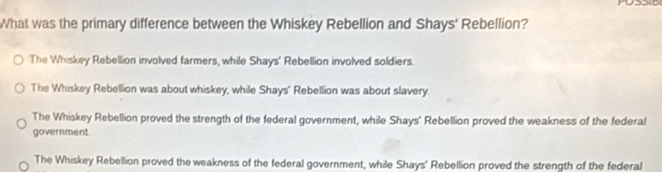 POSSID
What was the primary difference between the Whiskey Rebellion and Shays' Rebellion?
The Whiskey Rebellion involved farmers, while Shays' Rebellion involved soldiers.
The Whiskey Rebellion was about whiskey, while Shays' Rebellion was about slavery.
The Whiskey Rebellion proved the strength of the federal government, while Shays' Rebellion proved the weakness of the federal
government
The Whiskey Rebellion proved the weakness of the federal government, while Shays' Rebellion proved the strength of the federal