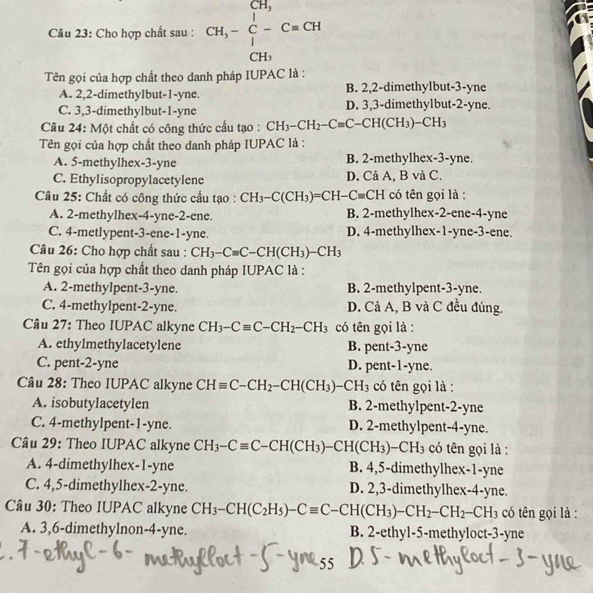 Cho hợp chất sau : CH,-beginarrayr CH, C-endarray C=CH, CH_3endarray
Tên gọi của hợp chất theo danh pháp IUPAC là :
A. 2,2-dimethylbut-1-yne. B. 2,2-dimethylbut-3-yne
C. 3,3-dimethylbut-1-yne D. 3,3-dimethylbut-2-yne.
Câu 24: Một chất có công thức cầu tạo : CH_3-CH_2-Cequiv C-CH(CH_3)-CH_3
Tên gọi của hợp chất theo danh pháp IUPAC là :
A. 5-methylhex-3-yne B. 2-methylhex-3-yne.
C. Ethylisopropylacetylene D. Cả A, B và C.
Câu 25: Chất có công thức cầu tạo : CH_3-C(CH_3)=CH-Cequiv CH có tên gọi là :
A. 2-methylhex-4-yne-2-ene. B. 2-methylhex-2-ene-4-yne
C. 4-metlypent-3-ene-1-yne. D. 4-methylhex-1-yne-3-ene.
Câu 26: Cho hợp chất sau : CH_3-Cequiv C-CH(CH_3)-CH_3
Tên gọi của hợp chất theo danh pháp IUPAC là :
A. 2-methylpent-3-yne. B. 2-methylpent-3-yne.
C. 4-methylpent-2-yne. D. Cả A, B và C đều đúng.
Câu 27: Theo IUPAC alkyne CH_3-Cequiv C-CH_2-CH_3 có tên gọi là :
A. ethylmethylacetylene B. pent-3-yne
C. pent-2-yne D. pent-1-yne.
Câu 28: Theo IUPAC alkyne CHequiv C-CH_2-CH(CH_3)-CH_3 có tên gọi là :
A. isobutylacetylen B. 2-methylpent-2-yne
C. 4-methylpent-1-yne. D. 2-methylpent-4-yne.
Câu 29: Theo IUPAC alkyne CH_3-Cequiv C-CH(CH_3)-CH(CH_3)-CH_3 có tên gọi là :
A. 4-dimethylhex-1-yne B. 4,5-dimethylhex-1-yne
C. 4,5-dimethylhex-2-yne. D. 2,3-dimethylhex-4-yne.
Câu 30: Theo IUPAC alkyne CH_3-CH(C_2H_5)-Cequiv C-CH(CH_3)-CH_2-CH_2-CH_3 có tên gọi là :
A. 3,6-dimethylnon-4-yne. B. 2-ethyl-5-methyloct-3-yne
55