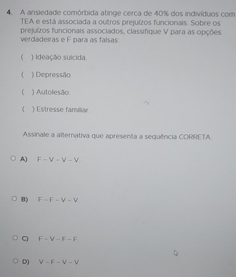 A ansiedade comórbida atinge cerca de 40% dos indivíduos com
TEA e está associada a outros prejuízos funcionais. Sobre os
prejuízos funcionais associados, classifique V para as opções
verdadeiras e F para as falsas:
 ) Ideação suicida.
( ) Depressão
( ) Autolesão
( ) Estresse familiar
Assinale a alternativa que apresenta a sequência CORRETA.
A) F-V-V-V
B) F-F-V-V
C) F-V-F-F
D) V-F-V-V