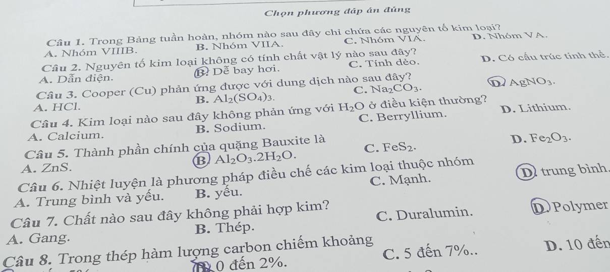 Chọn phương đáp án đúng
Câu 1. Trong Bảng tuần hoàn, nhóm nào sau đây chỉ chứa các nguyên tố kim loại?
A. Nhóm VIIIB. B. Nhóm VIIA. C. Nhóm VIA. D. Nhóm VA.
Câu 2. Nguyên tố kim loại không có tính chất vật lý nào sau đây?
A. Dẫn điện. B. Dễ bay hơi. C. Tính dẻo. D. Có cấu trúc tinh thể.
Câu 3. Cooper (Cu) phản ứng được với dung dịch nào sau đây?
D AgNO_3.
C. Na_2CO_3.
B. Al_2(SO_4)_3.
A. HCl.
Câu 4. Kim loại nào sau đây không phản ứng với H_2O ở điều kiện thường? D. Lithium.
A. Calcium. B. Sodium. C. Berryllium.
C. FeS_2. 
Câu 5. Thành phần chính của quặng Bauxite là
D. Fe_2O_3. 
B Al_2O_3.2H_2O.
A. ZnS.
Câu 6. Nhiệt luyện là phương pháp điều chế các kim loại thuộc nhóm
A. Trung bình và yếu. B. yếu. C. Mạnh. Dtrung bình
Câu 7. Chất nào sau đây không phải hợp kim?
A. Gang. B. Thép. C. Duralumin. D)Polymer
Câu 8. Trong thép hàm lượng carbon chiếm khoảng
0 đến 2%. C. 5 đến 7%.. D. 10 đến