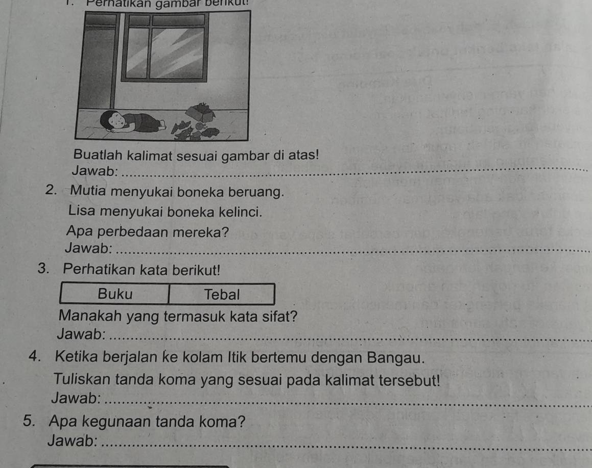 1 'Peratikán gambar benku': 
Buatlah kalimat sesuai gambar di atas! 
Jawab: 
_ 
2. Mutia menyukai boneka beruang. 
Lisa menyukai boneka kelinci. 
Apa perbedaan mereka? 
Jawab:_ 
_ 
3. Perhatikan kata berikut! 
Manakah yang termasuk kata sifat? 
Jawab:_ 
4. Ketika berjalan ke kolam Itik bertemu dengan Bangau. 
Tuliskan tanda koma yang sesuai pada kalimat tersebut! 
Jawab:_ 
5. Apa kegunaan tanda koma? 
Jawab:_