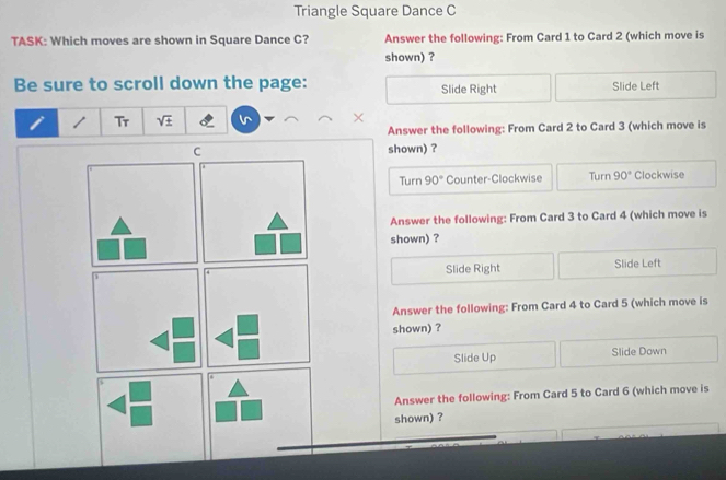 Triangle Square Dance C
TASK: Which moves are shown in Square Dance C? Answer the following: From Card 1 to Card 2 (which move is
shown) ?
Be sure to scroll down the page: Slide Right Slide Left
1 Tr sqrt (±)^(×
Answer the following: From Card 2 to Card 3 (which move is
shown) ?
Turn 90° Counter-Clockwise Turn 90^circ) Clockwise
Answer the following: From Card 3 to Card 4 (which move is
shown) ?
Slide Right Slide Left
Answer the following: From Card 4 to Card 5 (which move is
shown) ?
Slide Up Slide Down
Answer the following: From Card 5 to Card 6 (which move is
shown) ?