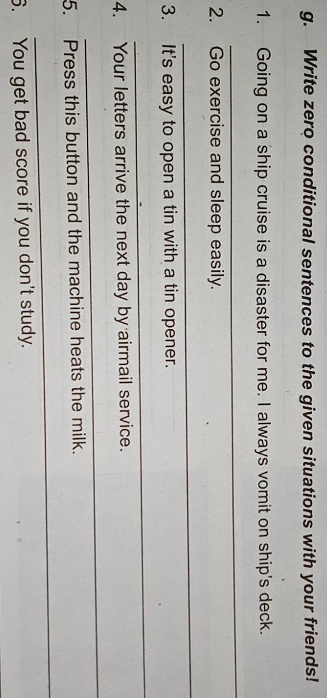 Write zero conditional sentences to the given situations with your friends! 
1. Going on a ship cruise is a disaster for me. I always vomit on ship's deck. 
_ 
2. Go exercise and sleep easily. 
_ 
3. It's easy to open a tin with a tin opener. 
_ 
4. Your letters arrive the next day by airmail service. 
_ 
5. Press this button and the machine heats the milk. 
_ 
6. You get bad score if you don't study.
