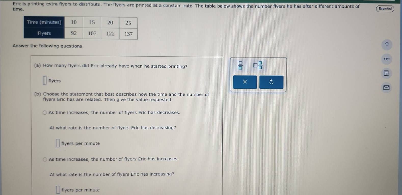 Eric is printing extra flyers to distribute. The flyers are printed at a constant rate. The table below shows the number flyers he has after different amounts of
time. Español
Answer the following questions.
?
∞
(a) How many flyers did Eric already have when he started printing?
 □ /□   □  □ /□  
flyers ×
(b) Choose the statement that best describes how the time and the number of
flyers Eric has are related. Then give the value requested.
As time increases, the number of flyers Eric has decreases.
At what rate is the number of flyers Eric has decreasing?
flyers per minute
As time increases, the number of flyers Eric has increases.
At what rate is the number of flyers Eric has increasing?
flyers per minute