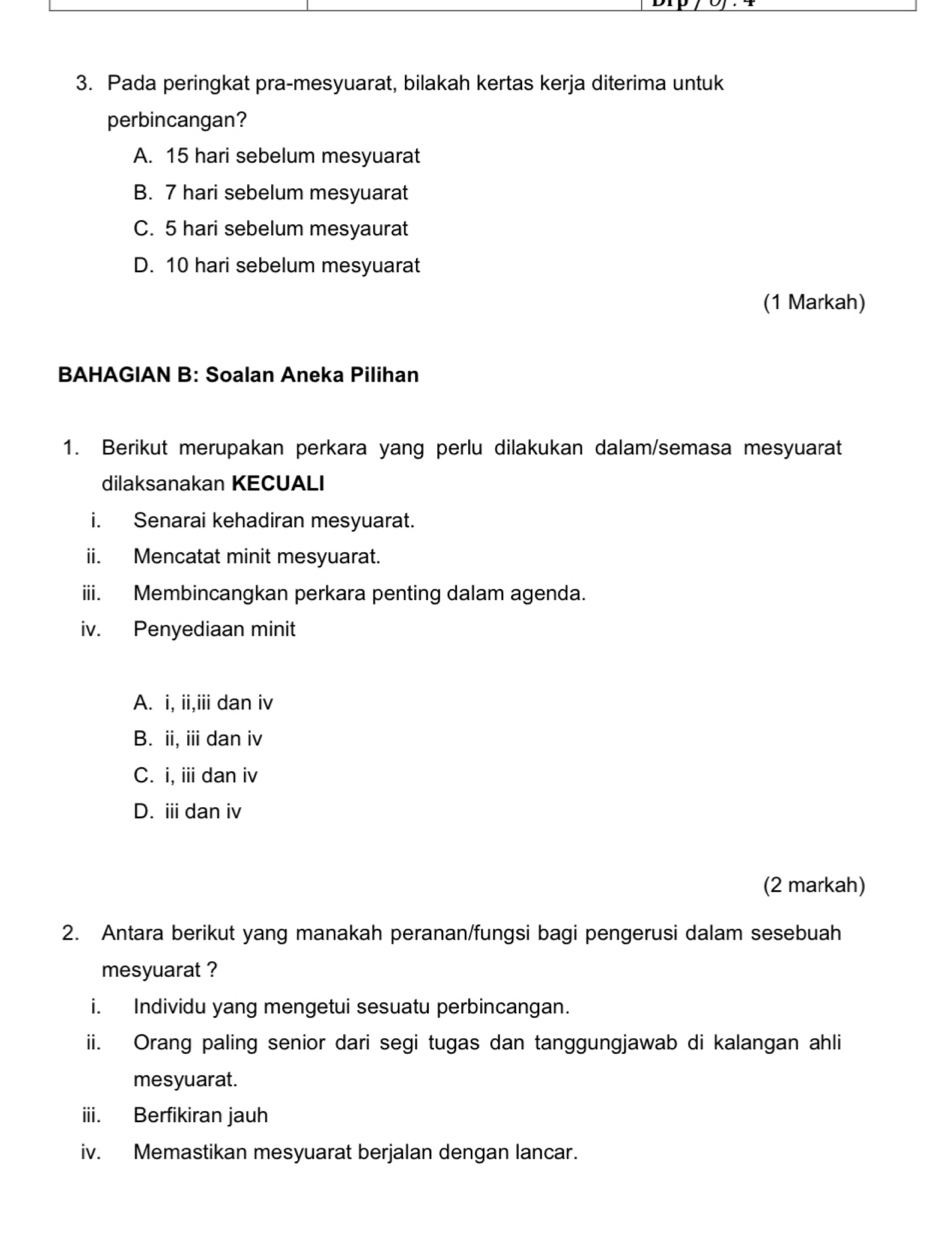 Pada peringkat pra-mesyuarat, bilakah kertas kerja diterima untuk
perbincangan?
A. 15 hari sebelum mesyuarat
B. 7 hari sebelum mesyuarat
C. 5 hari sebelum mesyaurat
D. 10 hari sebelum mesyuarat
(1 Markah)
BAHAGIAN B: Soalan Aneka Pilihan
1. Berikut merupakan perkara yang perlu dilakukan dalam/semasa mesyuarat
dilaksanakan KECUALI
i. Senarai kehadiran mesyuarat.
ii. Mencatat minit mesyuarat.
iii. Membincangkan perkara penting dalam agenda.
iv. Penyediaan minit
A. i, ii,iii dan iv
B. ii, ii dan iv
C. i, iii dan iv
D. i dan iv
(2 markah)
2. Antara berikut yang manakah peranan/fungsi bagi pengerusi dalam sesebuah
mesyuarat ?
i. Individu yang mengetui sesuatu perbincangan.
ii. Orang paling senior dari segi tugas dan tanggungjawab di kalangan ahli
mesyuarat.
iii. Berfikiran jauh
iv. Memastikan mesyuarat berjalan dengan lancar.