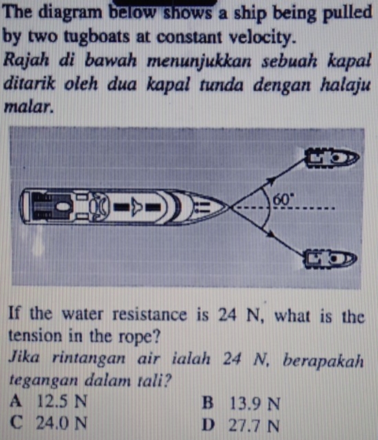 The diagram below shows a ship being pulled
by two tugboats at constant velocity.
Rajah di bawah menunjukkan sebuah kapal
ditarik oleh dua kapal tunda dengan halaju
malar.
If the water resistance is 24 N, what is the
tension in the rope?
Jika rintangan air ialah 24 N, berapakah
tegangan dalam tali?
A 12.5 N B 13.9 N
C 24.0 N D 27.7 N