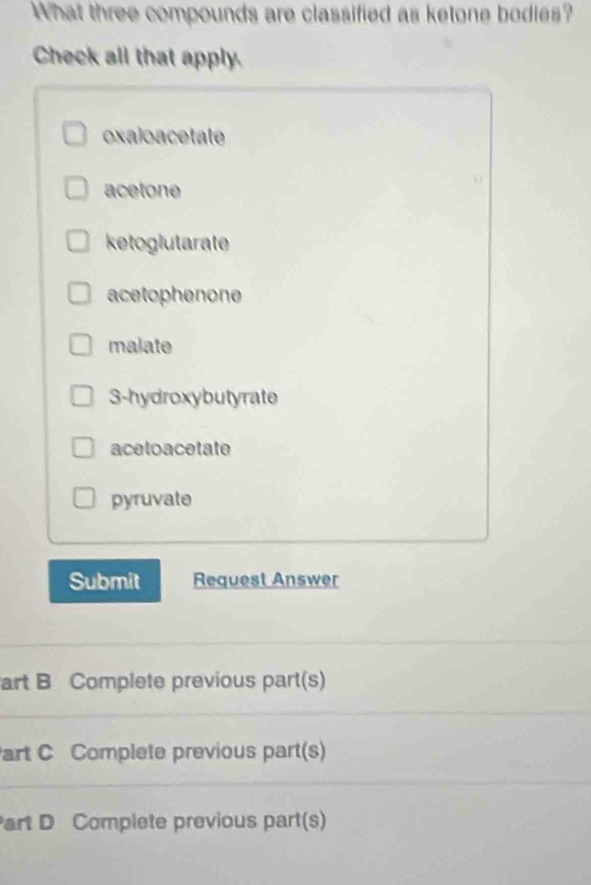 What three compounds are classified as ketone bodies?
Check all that apply.
oxaloacetate
acetone
ketoglutarate
acetophenone
malate
3 -hydroxybutyrate
acetoacetate
pyruvate
Submit Request Answer
art B Complete previous part(s)
art C Complete previous part(s)
art D Complete previous part(s)