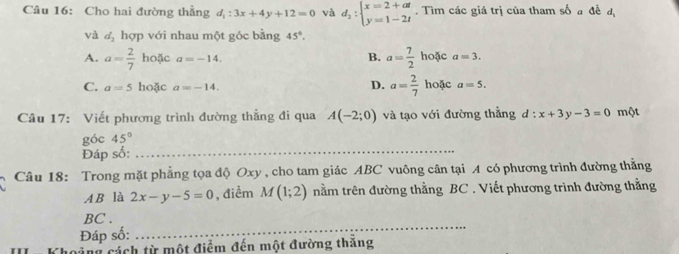 Cho hai đường thẳng d_1:3x+4y+12=0 và d_2:beginarrayl x=2+at y=1-2tendarray.. Tìm các giá trị của tham số a đề đị
và d_2 hợp với nhau một góc bằng 45°.
B.
A. a= 2/7  hoặc a=-14. a= 7/2  hoặc a=3.
C. a=5 hoặc a=-14.
D. a= 2/7  hoặc a=5. 
Câu 17: Viết phương trình đường thẳng đi qua A(-2;0) và tạo với đường thẳng d : x+3y-3=0 một
góc 45°
Đáp số:_
Câu 18: Trong mặt phẳng tọa độ Oxy , cho tam giác ABC vuông cân tại A có phương trình đường thằng
AB là 2x-y-5=0 , điểm M(1;2) nằm trên đường thằng BC. Viết phương trình đường thằng
_
BC .
Đáp số:
Khoảng cách từ một điểm đến một đường thăng