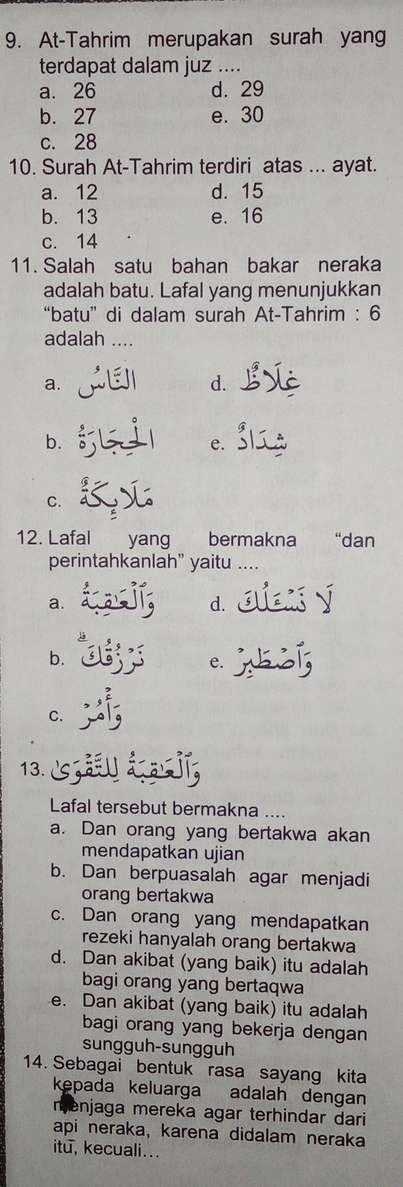 At-Tahrim merupakan surah yang
terdapat dalam juz ....
a. 26 d. 29
b. 27 e. 30
c. 28
10. Surah At-Tahrim terdiri atas ... ayat.
a. 12 d. 15
b. 13 e. 16
c. 14
11. Salah satu bahan bakar neraka
adalah batu. Lafal yang menunjukkan
“batu” di dalam surah At-Tahrim : 6
adalah ....
a.
d.
b.
e.
C.
12. Lafal yang bermakna “dan
perintahkanlah” yaitu ....
a.
d.
b.
e.
C.
13.
Lafal tersebut bermakna ....
a. Dan orang yang bertakwa akan
mendapatkan ujian
b. Dan berpuasalah agar menjadi
orang bertakwa
c. Dan orang yang mendapatkan
rezeki hanyalah orang bertakwa
d. Dan akibat (yang baik) itu adalah
bagi orang yang bertaqwa
e. Dan akibat (yang baik) itu adalah
bagi orang yang bekerja dengan 
sungguh-sungguh
14. Sebagai bentuk rasa sayang kita
kepada keluarga adalah dengan
menjaga mereka agar terhindar dari
api neraka, karena didalam neraka
itu, kecuali...