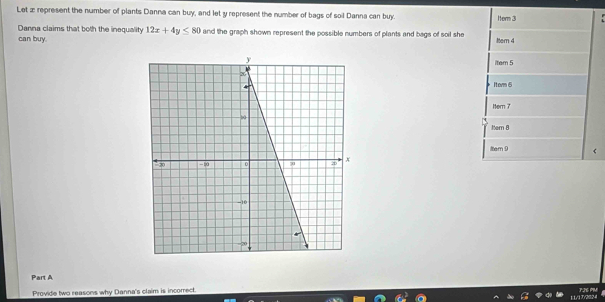 Let ∞ represent the number of plants Danna can buy, and let y represent the number of bags of soil Danna can buy. Item 3
Danna claims that both the inequality 12x+4y≤ 80 and the graph shown represent the possible numbers of plants and bags of soil she
can buy. Item 4
Item 5
Item 6
Item 7
Itern 8
Item 9
Part A
Provide two reasons why Danna's claim is incorrect. 7:26 PM
11/17/2024