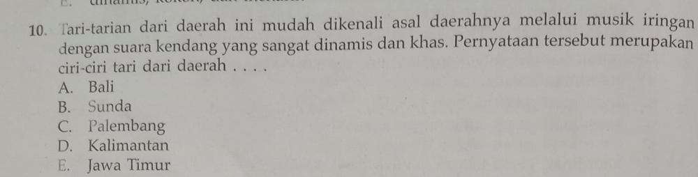 Tari-tarian dari daerah ini mudah dikenali asal daerahnya melalui musik iringan
dengan suara kendang yang sangat dinamis dan khas. Pernyataan tersebut merupakan
ciri-ciri tari dari daerah . . . .
A. Bali
B. Sunda
C. Palembang
D. Kalimantan
E. Jawa Timur