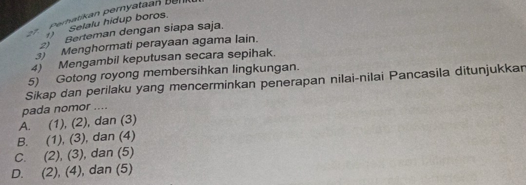 27 ) Selalu hidup boros.
2) Berteman dengan siapa saja.
3) Menghormati perayaan agama lain.
4) Mengambil keputusan secara sepihak.
5) Gotong royong membersihkan lingkungan.
Sikap dan perilaku yang mencerminkan penerapan nilai-nilai Pancasila ditunjukkan
pada nomor ....
A. (1), (2), dan (3)
B. (1), (3), dan (4)
C. (2), (3), dan (5)
D. (2), (4), ), dan (5)