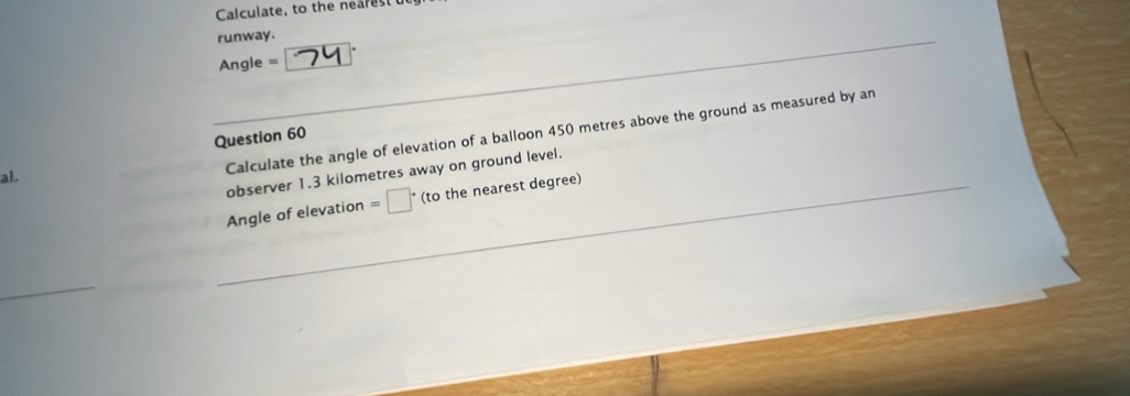 Calculate, to the nearest 
runway.
Angle =
Calculate the angle of elevation of a balloon 450 metres above the ground as measured by an 
Question 60 
observer 1.3 kilometres away on ground level. 
al. 
Angle of elevation =□ ' (to the nearest degree)