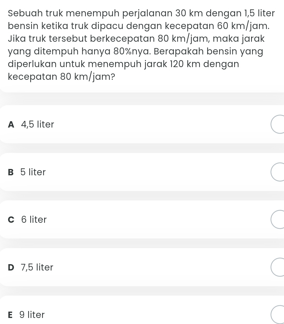 Sebuah truk menempuh perjalanan 30 km dengan 1,5 liter
bensin ketika truk dipacu dengan kecepatan 60 km/jam.
Jika truk tersebut berkecepatan 80 km/jam, maka jarak
yang ditempuh hanya 80% nya. Berapakah bensin yang
diperlukan untuk menempuh jarak 120 km dengan
kecepatan 80 km/jam?
A 4,5 liter
B 5 liter
c 6 liter
D 7,5 liter
E 9 liter